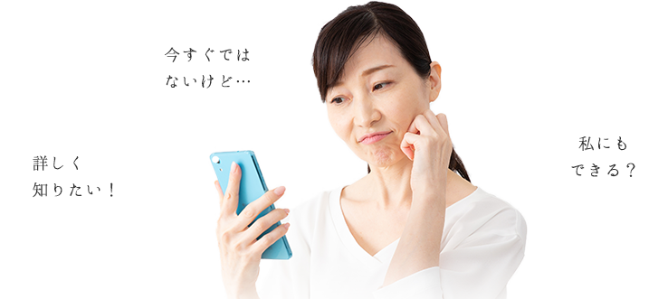今すぐではないけど…  詳しく知りたい！  私にもできる？